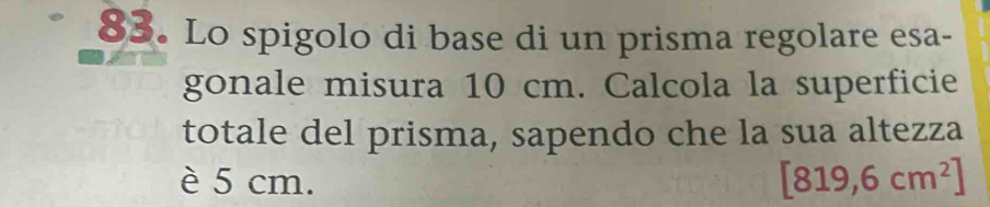 Lo spigolo di base di un prisma regolare esa- 
gonale misura 10 cm. Calcola la superficie 
totale del prisma, sapendo che la sua altezza 
è 5 cm. [819,6cm^2]