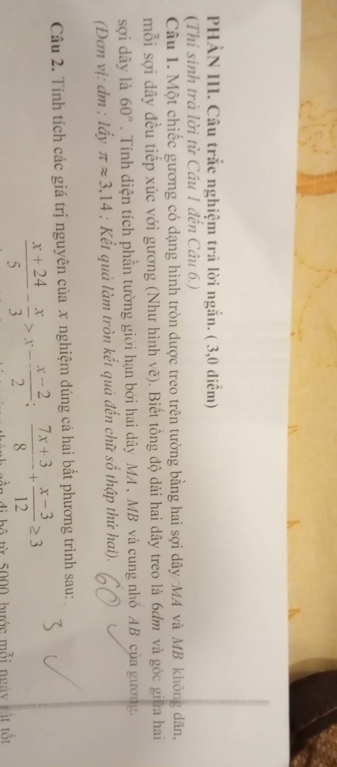 PHÀN III. Câu trắc nghiệm trả lời ngắn. ( 3,0 điểm)
(Thí sinh trả lời từ Câu 1 đến Câu 6.)
Câu 1. Một chiếc gương có dạng hình tròn dược treo trên tường bằng hai sợi dây MA và MB không dãn,
mỗi sợi dây đều tiếp xúc với gương (Như hình vẽ). Biết tồng độ dài hai dây treo là 6ơm và góc giữa hai
sợi dây là 60°. Tính diện tích phần tường giới hạn bởi hai dây MA , MB và cung nhỏ AB của gương.
(Đơn vị: dm; lầy π approx 3,14; Kết quả làm tròn kết quả đến chữ số thập thứ hai).
Câu 2. Tính tích các giá trị nguyên của x nghiệm đúng cả hai bất phương trình sau:
 (x+24)/5 - x/3 >x- (x-2)/2 ; (7x+3)/8 + (x-3)/12 ≥ 3
ần đi bộ từ 5000, bước mỗi ngày rất tốt