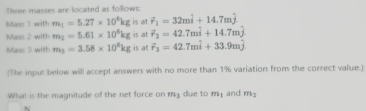 Three masses are located as follows: 
Mass 1 with m_1=5.27* 10^6kg is at vector r_1=32mhat i+14.7mhat j
Mass 2 with m_2=5.61* 10^6kg is at overline r_2=42.7mwidehat i+14.7mwidehat j
Mass 3 with m_3=3.58* 10^6kg is at F_3=42.7mwidehat i+33.9mwidehat j
(The input below will accept answers with no more than 1% variation from the correct value.) 
What is the magnitude of the net force on my due to my and m_2
N