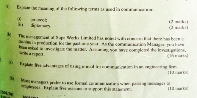 Explain the meaning of the following terms as used in communication: 
(i) protocol; (2 marks) 
(ii) diplomacy. (2 marks) 
(b) The management of Supa Works Limited has noted with concern that there has been a 
decline in production for the past one year. As the communication Manager, you have 
been asked to investigate the matter. Assuming you have completed the investigations, 
write a report. 
(16 marks) 
. (a) Explain five advantages of using e-mail for communication in an engineering firm. 
(10 marks) 
(b) Most managers prefer to use formal communication when passing messages to 
employees. Explain five reasons to support this statement. (10 marks) 
1501/201
1601