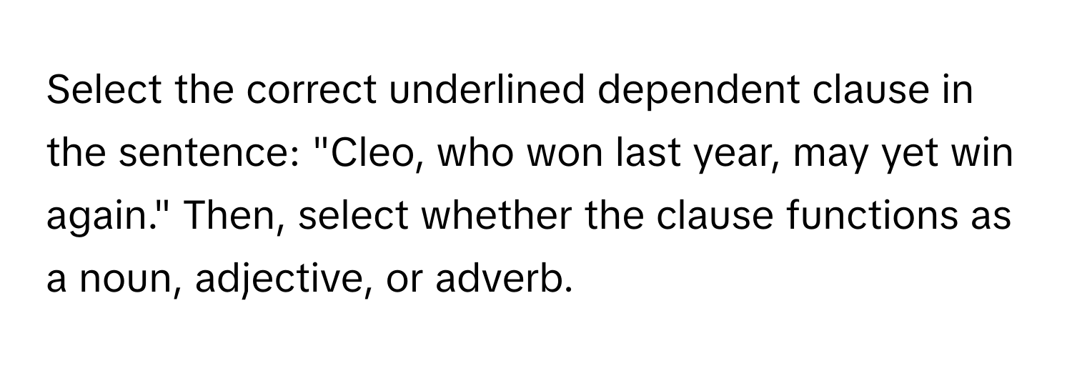 Select the correct underlined dependent clause in the sentence: "Cleo, who won last year, may yet win again." Then, select whether the clause functions as a noun, adjective, or adverb.