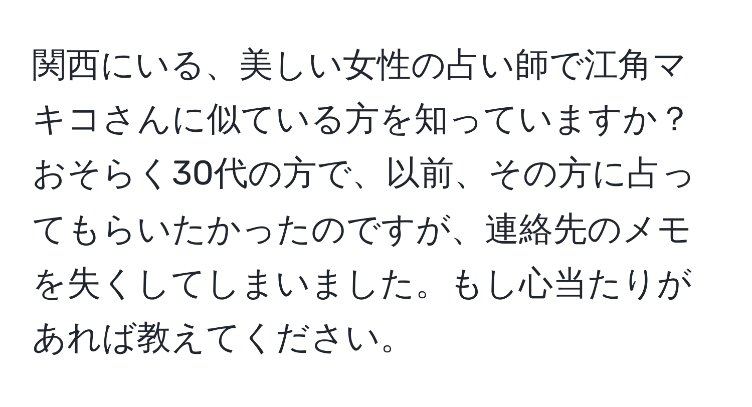 関西にいる、美しい女性の占い師で江角マキコさんに似ている方を知っていますか？おそらく30代の方で、以前、その方に占ってもらいたかったのですが、連絡先のメモを失くしてしまいました。もし心当たりがあれば教えてください。