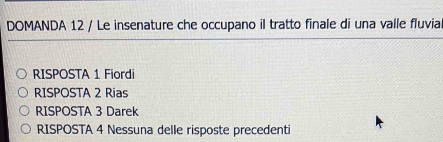 DOMANDA 12 / Le insenature che occupano il tratto finale di una valle fluvial
RISPOSTA 1 Fiordi
RISPOSTA 2 Rias
RISPOSTA 3 Darek
RISPOSTA 4 Nessuna delle risposte precedenti