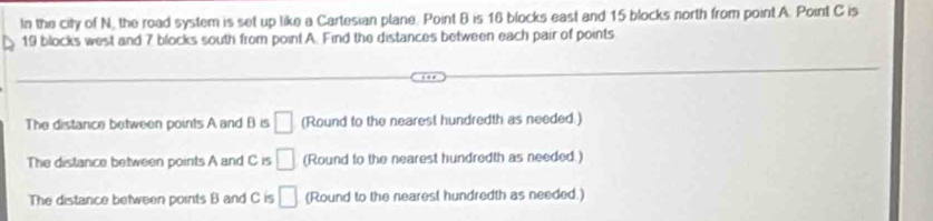 In the city of N, the road system is set up like a Cartesian plane. Point B is 16 blocks east and 15 blocks north from point A. Point C is
19 blocks west and 7 blocks south from point A. Find the distances between each pair of points 
The distance between points A and B is □ (Round to the nearest hundredth as needed.) 
The distance between points A and C is □ (Round to the nearest hundredth as needed.) 
The distance between points B and C is □ (Round to the nearest hundredth as needed.)