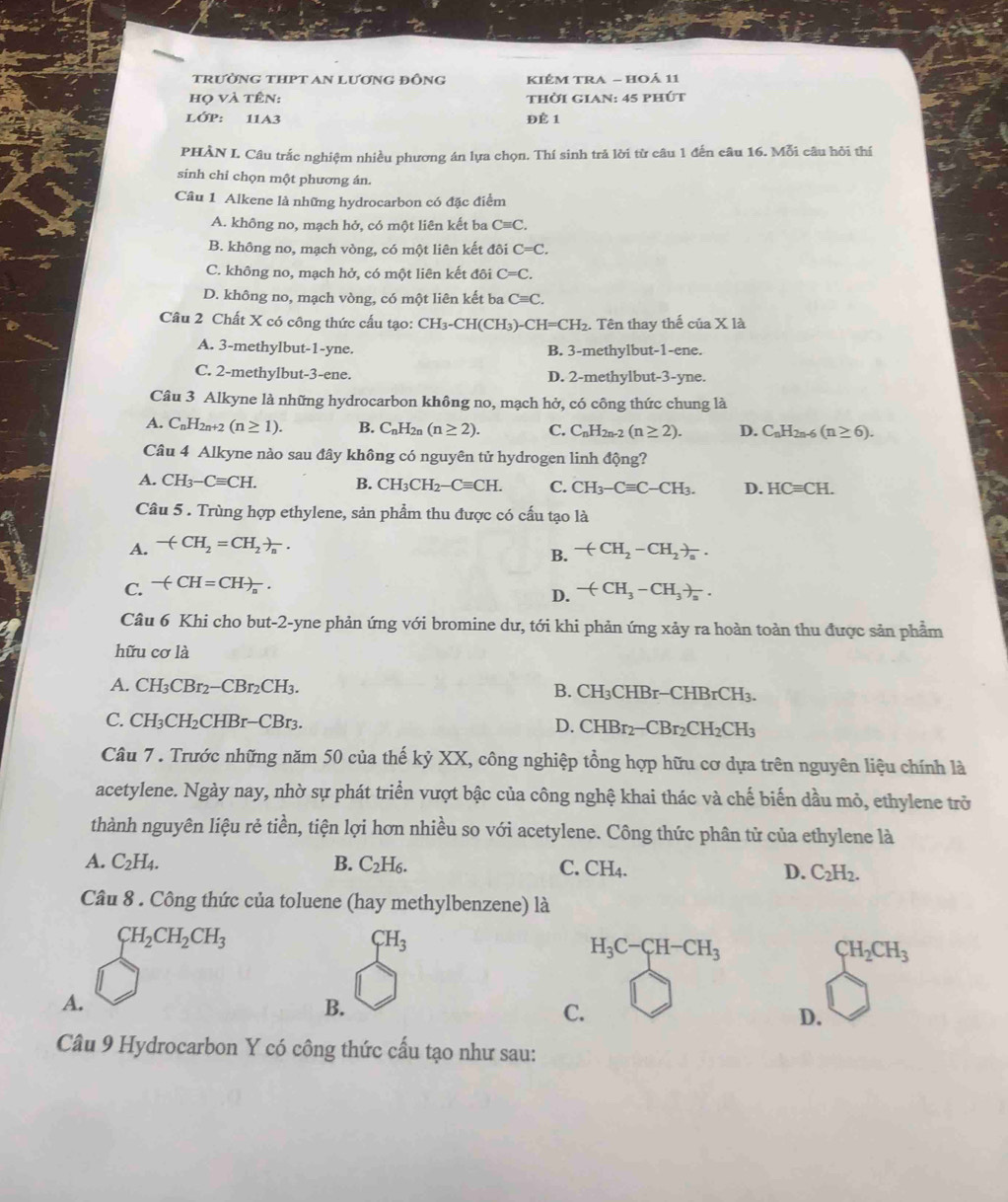 trường tHPT An lương đỒng KIÉM TRA - HOả 11
họ và tên: thời gian: 45 phút
LỚP: 11A3 ĐÉ 1
PHÀN I. Câu trắc nghiệm nhiều phương án lựa chọn. Thí sinh trả lời từ câu 1 đến câu 16. Mỗi câu hỏi thí
sinh chi chọn một phương án.
Câu 1 Alkene là những hydrocarbon có đặc điểm
A. không no, mạch hở, có một liên kết ba Cequiv C.
B. không no, mạch vòng, có một liên kết đôi C=C.
C. không no, mạch hở, có một liên kết đôi C=C.
D. không no, mạch vòng, có một liên kết ba Cequiv C.
Câu 2 Chất X có công thức cấu tạo: CH_3-CH(CH_3)-CH=CH_2. Tên thay thế của X là
A. 3-methylbut-1-yne B. 3-methylbut-1-ene.
C. 2-methylbut-3-ene. D. 2-methylbut-3-yne.
Câu 3 Alkyne là những hydrocarbon không no, mạch hở, có công thức chung là
A. C_nH_2n+2(n≥ 1). B. C_nH_2n (n≥ 2). C. C_nH_2n-2(n≥ 2). D. C_nH_2n-6(n≥ 6).
Câu 4 Alkyne nào sau đây không có nguyên tử hydrogen linh động?
A. CH_3-Cequiv CH. B. CH_3CH_2-Cequiv CH. C. CH_3-Cequiv C-CH_3. D. HCequiv CH.
Câu 5 . Trùng hợp ethylene, sản phẩm thu được có cấu tạo là
A. -(CH_2=CH_2)_n.
B. -(CH_2-CH_2)_a.
C. -(CH=CH)_n.
D. -(CH_3-CH_3)_a.
Câu 6 Khi cho but-2-yne phản ứng với bromine dư, tới khi phản ứng xảy ra hoàn toàn thu được sản phẩm
hữu cơ là
A. CH₃CBr2− CBr_2CH_3 B. CH_3C HBr-CH IBrCH_3.
C. CH₃CH₂CHBr-CBr3. D. CHBr_2-CBr_2CH_2CH_3
Câu 7 . Trước những năm 50 của thế kỷ XX, công nghiệp tổng hợp hữu cơ dựa trên nguyên liệu chính là
acetylene. Ngày nay, nhờ sự phát triển vượt bậc của công nghệ khai thác và chế biến dầu mỏ, ethylene trở
thành nguyên liệu rẻ tiền, tiện lợi hơn nhiều so với acetylene. Công thức phân từ của ethylene là
A. C_2H_4. B. C_2H_6. C. CH_4. D. C_2H_2.
Câu 8 . Công thức của toluene (hay methylbenzene) là
CH_2CH_2CH_3
CH_3
H_3C-CH-CH_3
CH_2CH_3
A.
B.
C.
D.
Câu 9 Hydrocarbon Y có công thức cấu tạo như sau: