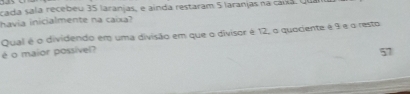 cada sala recebeu 35 laranjas, e ainda restaram 5 laranjas na cara. qu 
havia inicialmente na caixa? 
Qual é o dividendo em uma divisão em que o divisor é 12, o quociente é 9 e o resto 
é o maior possível? 
57