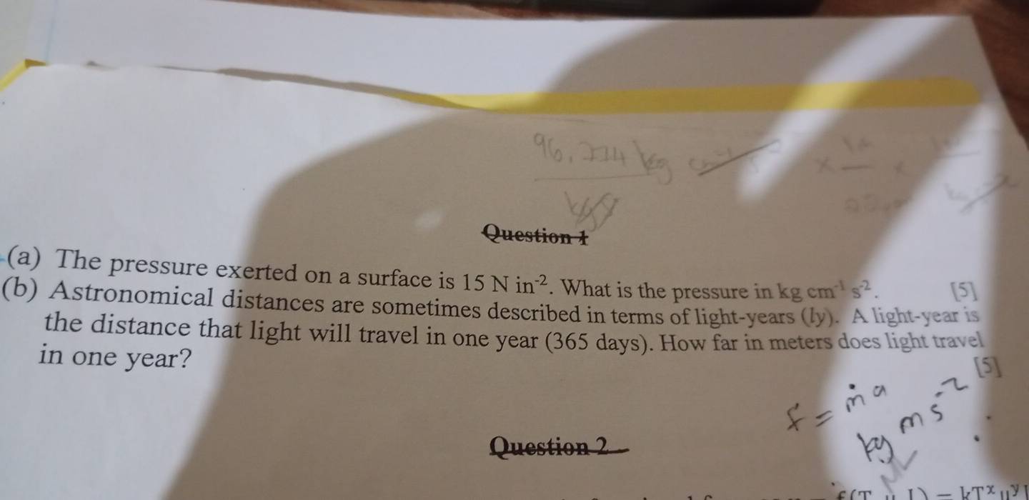 The pressure exerted on a surface is 15Nin^(-2). What is the pressure in kgcm^(-1)s^(-2). [5] 
(b) Astronomical distances are sometimes described in terms of light-years (ly). A light-year is 
the distance that light will travel in one year (365 days). How far in meters does light travel 
in one year? 
[5] 
Question 2
-kT^(x_11)