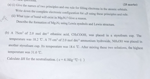 Give the names of two principles and one rule for filling electrons in the atomic orbitals. (25 marks) 
Write down the complete electronic configuration for 1S using these principles and rule. 
(ii) What type of bond will exist in Mg₃N₂? Give a reason. 
Describe the formation of Mg_1N_2 using Lewis symbols and Lewis structure. 
(b) A 75cm^3 of 2.0 mol dm^(-3) ethanioc acid, CH₃COOH, was placed in a styrofoam cup. The 
temperature was 18.2C.A75cm^3 of 2.0m ol dm^(-3) ammonium hydroxide, NH₄OH was placed in 
another styrofoam cup. Its temperature was 18.6°C. After mixing these two solutions, the highest 
temperature was 31.0°C. 
Calculate △ H for the neutralisation. (c=4.18Jg^(-1)C-1)