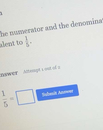 he numerator and the denomina 
alent to  1/5 . 
nswer Attempt 1 out of 2
 1/5 =□ Submit Answer