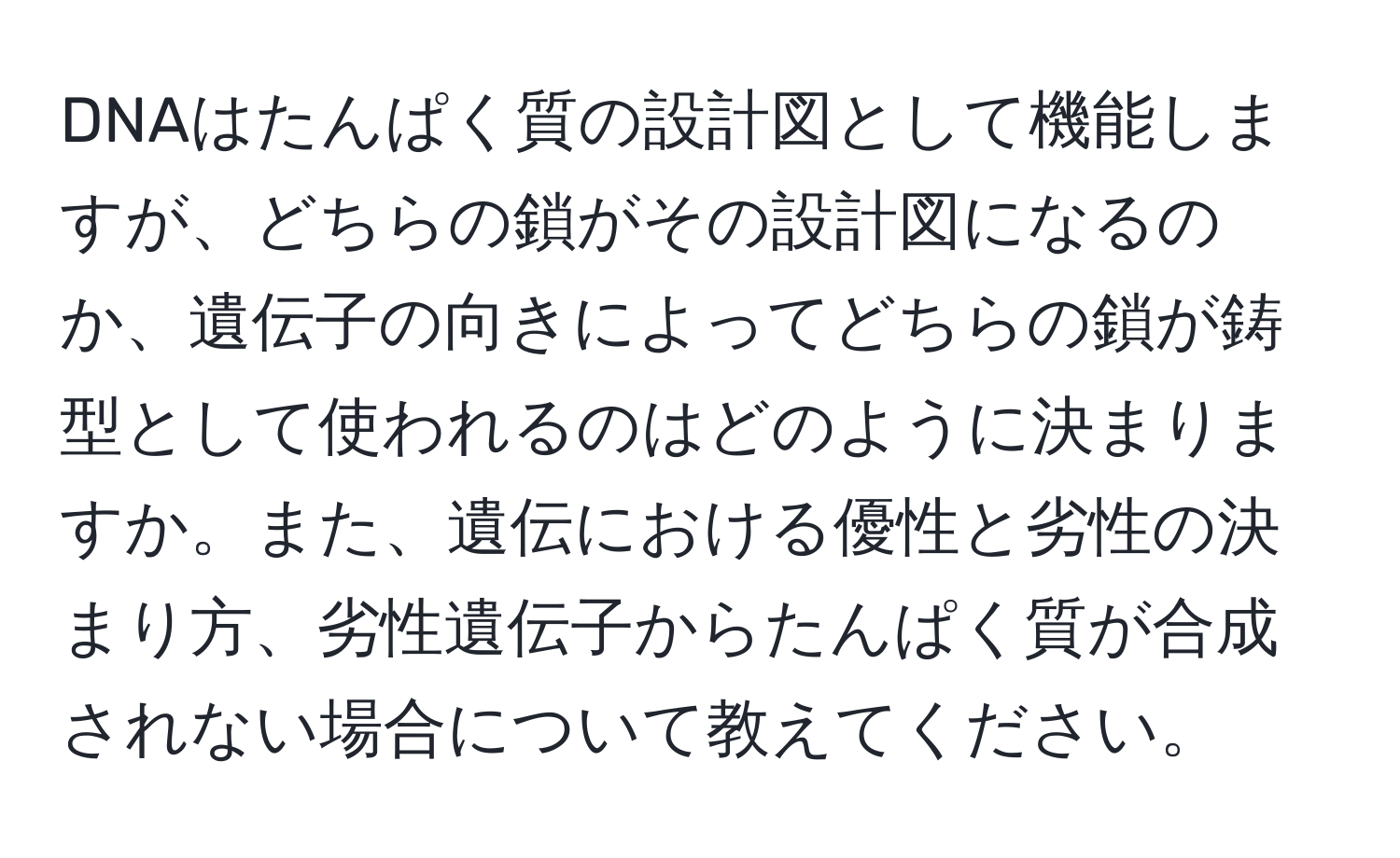 DNAはたんぱく質の設計図として機能しますが、どちらの鎖がその設計図になるのか、遺伝子の向きによってどちらの鎖が鋳型として使われるのはどのように決まりますか。また、遺伝における優性と劣性の決まり方、劣性遺伝子からたんぱく質が合成されない場合について教えてください。