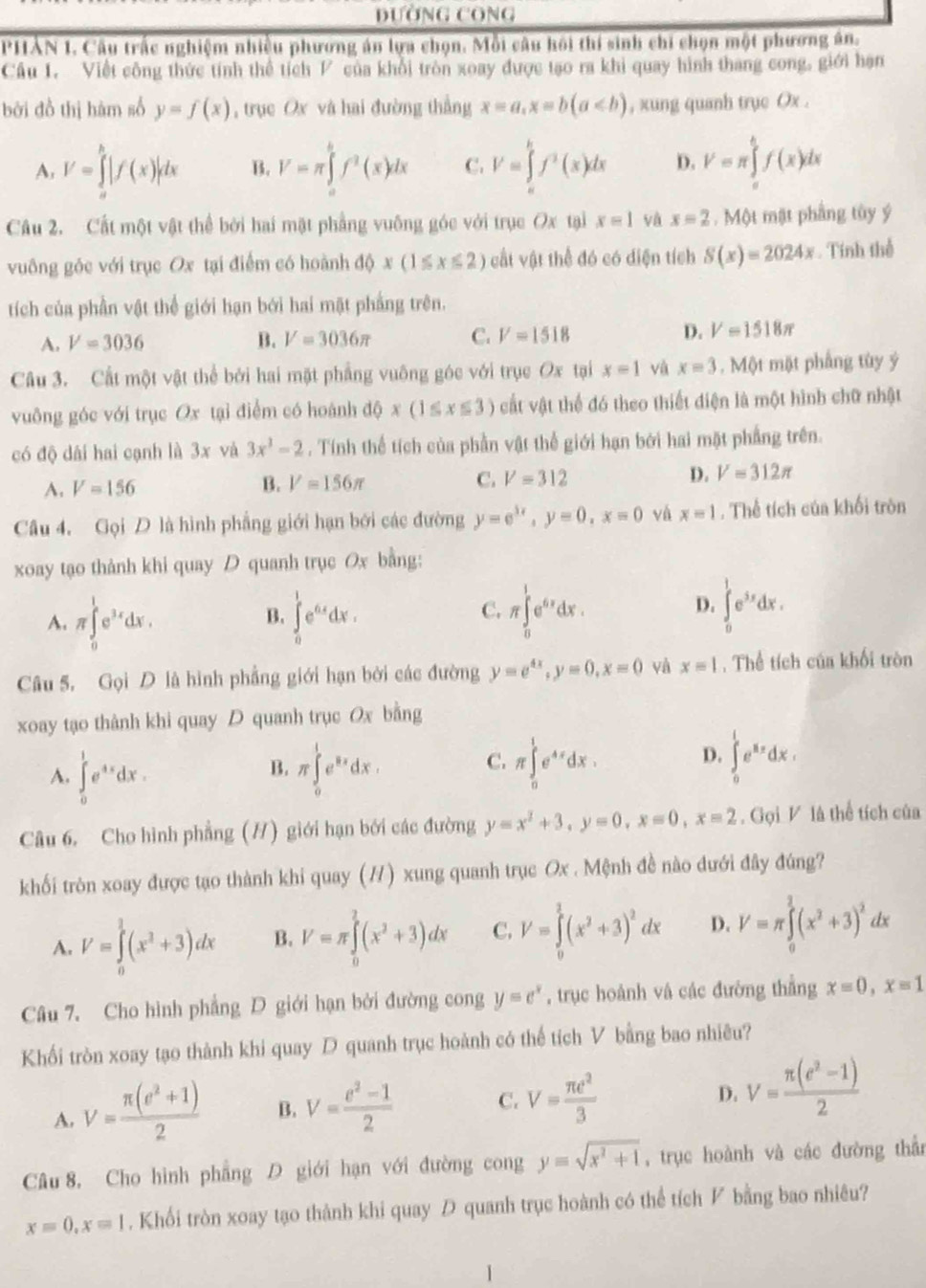DườnG CôNG
PHẢN 1. Câu trấc nghiệm nhiều phương án lựa chọn. Mỗi câu hồi thí sinh chi chọn một phương ân.
Cầu 1. Viết công thức tính thể tích P của khổi tròn xoay được tạo ra khi quay hình thang cong, giới hạn
bởi đồ thị hàm số y=f(x) , trục Ox và hai đường thẳng x=a,x=b(a , xung quanh trục Ox .
A, V=∈tlimits _a^(b|f(x)|dx B. V=π ∈tlimits _a^bf^2)(x)dx C. V=∈tlimits _a^(bf^2)(x)dx D. V=π ∈tlimits _a^(bf(x)dx
Câu 2. Cất một vật thể bởi hai mặt phẳng vuống góc với trục Ox tại x=1 và x=2. Một mật phẳng tủy ý
vuông gốc với trục Ox tại điểm có hoành d(x(1≤ x≤ 2) cất vật thể đó có diện tích S(x)=2024x. Tính thể
tích của phần vật thể giới hạn bởi hai mặt phẳng trên.
A. V=3036 B. V=3036π C. V=1518 D. V=1518π
Câu 3. Cất một vật thể bởi hai mặt phẳng vuông góc với trục Ox tại x=1 và x=3. Một mặt phẳng tùy ý
vuông góc với trục Ox tại điểm có hoánh dQx(1≤ x≤ 3) cất vật thể đó theo thiết diện là một hình chữ nhật
có độ dài hai cạnh là 3x và 3x^3)-2. Tính thể tích của phần vật thể giới hạn bởi hai mặt phẳng trên.
A. V=156
B. V=156π C. V=312 D. V=312π
Câu 4. Gọi D là hình phẳng giới hạn bởi các đường y=e^(3x),y=0,x=0 vá x=1. Thể tích của khối tròn
xoay tạo thành khi quay D quanh trục Ox bằng:
A. π ∈tlimits _0^(1e^3x)dx. ∈tlimits _0^(1e^6x)dx.
B.
C. π ∈tlimits _0^(1e^6x)dx. ∈tlimits _0^(1e^3x)dx.
D.
Câu 5. Gọi D là hình phẳng giới hạn bởi các đường y=e^(4x),y=0,x=0 và x=1. Thể tích của khối tròn
xoay tạo thành khi quay D quanh trục Ox bằng
A. ∈tlimits _0^(1e^4x)dx. π ∈tlimits _0^(1e^2x)dx. C. π ∈tlimits _0^(1e^4x)dx. D. ∈tlimits _0^(1e^x_x)dx.
B.
Câu 6. Cho hình phẳng (H) giới hạn bởi các đường y=x^2+3,y=0,x=0,x=2. Gọi V là thể tích của
khối tròn xoay được tạo thành khi quay (#) xung quanh trục Ox . Mệnh đề nào đưới đây đúng?
A. V=∈tlimits _0^(1(x^2)+3)dx B. V=π ∈tlimits _0^(2(x^2)+3)dx C. V=∈tlimits _0^(1(x^2)+3)^2dx D. V=π ∈tlimits _0^(2(x^2)+3)^2dx
Câu 7. Cho hình phẳng D giới hạn bởi đường cong y=e^x , trục hoành vá các đường thẳng x=0,x=1
Khối tròn xoay tạo thành khi quay D quanh trục hoành có thể tích V bằng bao nhiêu?
A. V= (π (e^2+1))/2  B. V= (e^2-1)/2  C. V= π e^2/3  D. V= (π (e^2-1))/2 
Câu 8, Cho hình phẳng D giới hạn với đường cong y=sqrt(x^2+1) , trục hoành và các đường thần
x=0,x=1. Khối tròn xoay tạo thành khi quay D quanh trục hoành có thể tích ◤ bằng bao nhiêu?
