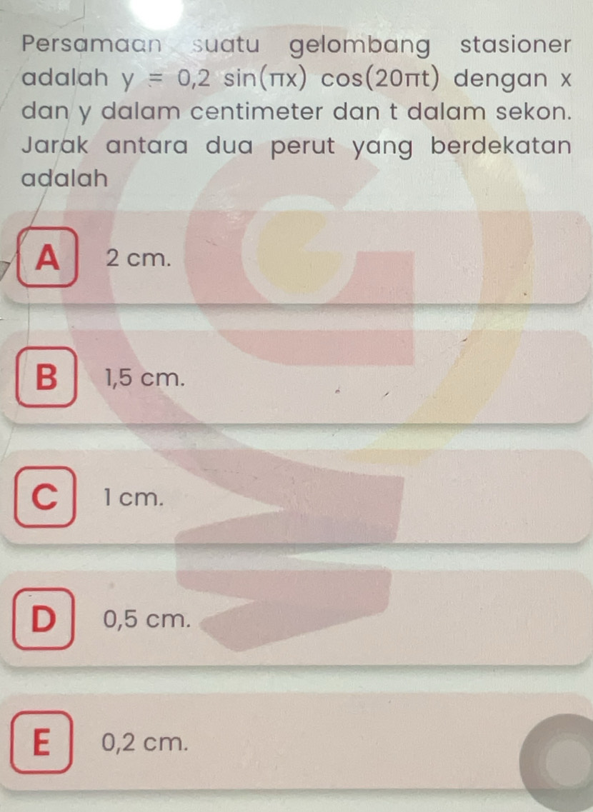 Persamaan suatu gelombang stasioner
adalah y=0,2sin (π x)cos (20π t) dengan x
dan y dalam centimeter dan t dalam sekon.
Jarak antara dua perut yang berdekatan
adalah
A 2 cm.
B 1,5 cm.
C 1cm.
D 0,5 cm.
E 0,2 cm.