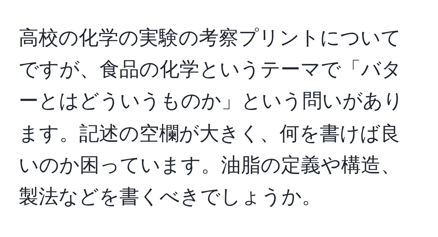 高校の化学の実験の考察プリントについてですが、食品の化学というテーマで「バターとはどういうものか」という問いがあります。記述の空欄が大きく、何を書けば良いのか困っています。油脂の定義や構造、製法などを書くべきでしょうか。