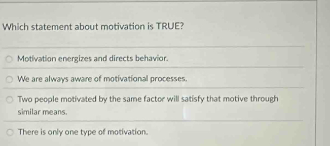 Which statement about motivation is TRUE?
Motivation energizes and directs behavior.
We are always aware of motivational processes.
Two people motivated by the same factor will satisfy that motive through
similar means.
There is only one type of motivation.