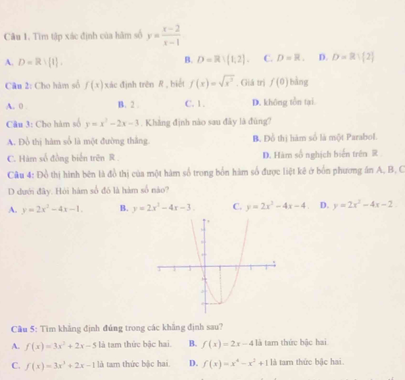 Tìm tập xác định của hãm số y= (x-2)/x-1 
A. D=R 1 , D=R∪ (1;2. C. D=R. D. D=Rvee  2
B.
Câu 2: Cho hàm số f(x) xác định trên R , biết f(x)=sqrt(x^3). Giá trị f(0) bàng
A. 0. B. 2. C. 1. D. không tồn tại
Câu 3: Cho hàm số y=x^2-2x-3. Khăng định nào sau đây là đùng?
A. Đồ thị hàm số là một đường thắng. B. Đỗ thị hàm số là một Parabol.
C. Hàm số đồng biển trên R. D. Hàm số nghịch biến trên R
Cầu 4: Đồ thị hình bên là đồ thị của một hàm số trong bốn hàm số được liệt kê ở bốn phương án A, B, C
D dưới đây. Hỏi hám số đó là hàm số nào?
A. y=2x^2-4x-1. B. y=2x^2-4x-3. C. y=2x^2-4x-4 D. y=2x^2-4x-2
Cầu 5: Tìm khẳng định đúng trong các khăng định sau?
A. f(x)=3x^2+2x-5 là tam thức bậc hai. B. f(x)=2x-4k là tam thức bậc hai
C. f(x)=3x^3+2x-1 là tam thức bậc hai. D. f(x)=x^4-x^2+11a tam thức bậc hai.