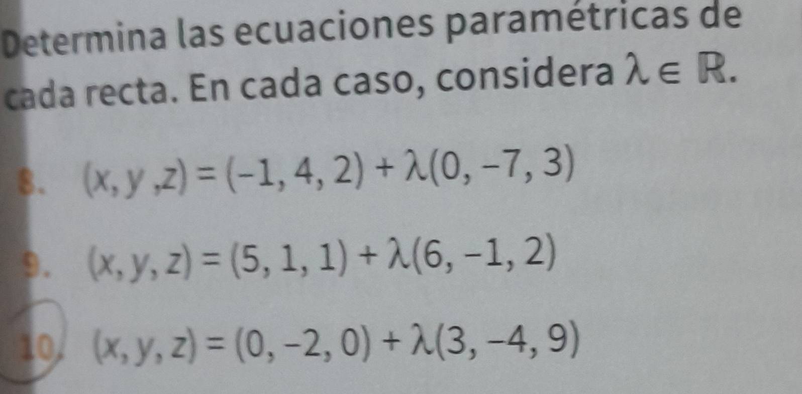 Determina las ecuaciones paramétricas de 
cada recta. En cada caso, considera lambda ∈ R. 
8. (x,y,z)=(-1,4,2)+lambda (0,-7,3)
9. (x,y,z)=(5,1,1)+lambda (6,-1,2)
10, (x,y,z)=(0,-2,0)+lambda (3,-4,9)