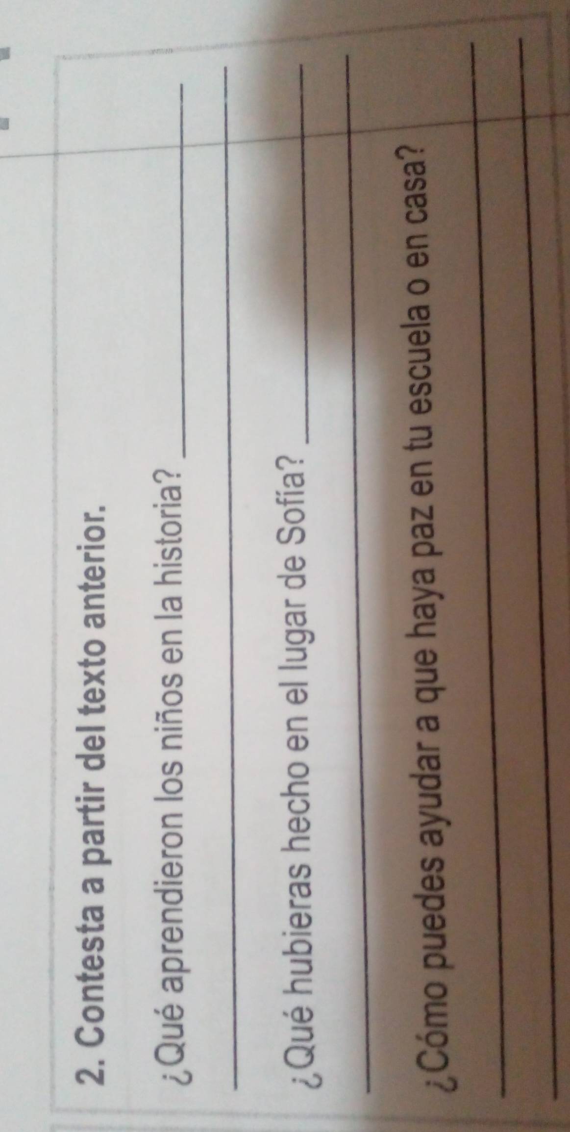 Contesta a partir del texto anterior. 
¿Qué aprendieron los niños en la historia?_ 
_ 
¿Qué hubieras hecho en el lugar de Sofía?_ 
_ 
_ 
¿Cómo puedes ayudar a que haya paz en tu escuela o en casa? 
_