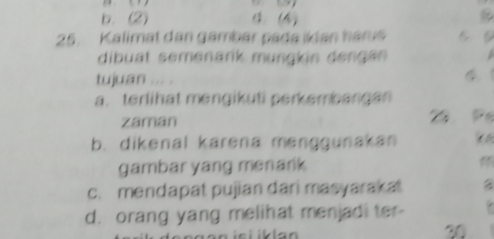 b. (2) 1. (4)
25. Kalimat dan gambar pade ikdan harus 6
dibuat semenarik mungkin dengan
tujuan ... .
a. terlihat mengikuti perkembangan
zaman
b. dikenal karena menggunakan

gambar yang menank
c. mendapat pujian dari masyarakat
a
d. orang yang melihat menjadi ter-
20