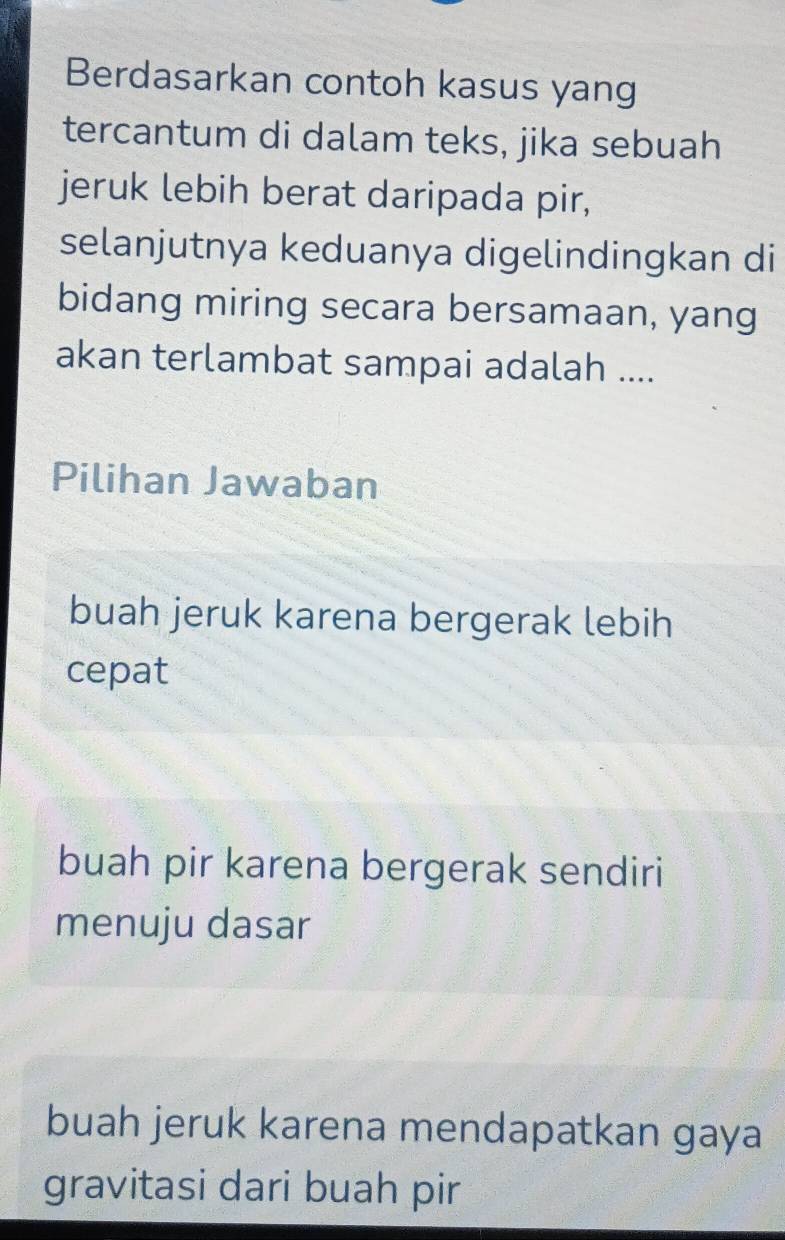 Berdasarkan contoh kasus yang
tercantum di dalam teks, jika sebuah
jeruk lebih berat daripada pir,
selanjutnya keduanya digelindingkan di
bidang miring secara bersamaan, yang
akan terlambat sampai adalah ....
Pilihan Jawaban
buah jeruk karena bergerak lebih
cepat
buah pir karena bergerak sendiri
menuju dasar
buah jeruk karena mendapatkan gaya
gravitasi dari buah pir