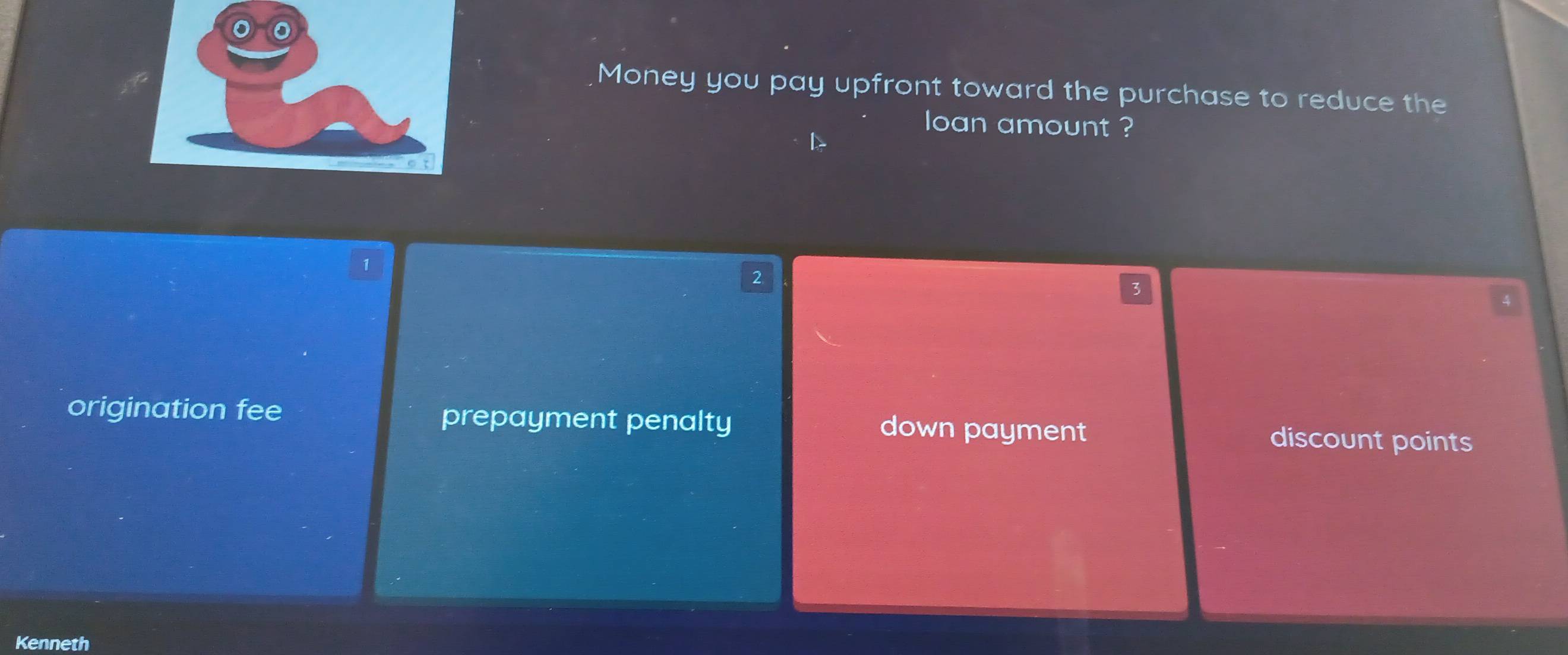 Money you pay upfront toward the purchase to reduce the
loan amount ?
1
origination fee prepayment penalty down payment discount points
Kenneth