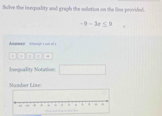 Solve the inequality and graph the solution on the line provided.
-9-3x≤ 9
Answer Attempt 1 out of 2 
< > S or 
Inequality Notation: □ 
Number Line: 
Click and drag to plot line.