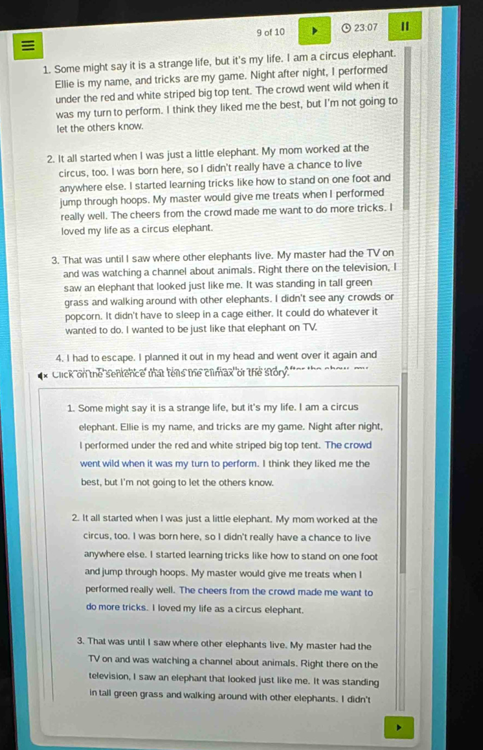 of 10 23:07 Ⅱ

1. Some might say it is a strange life, but it's my life. I am a circus elephant.
Ellie is my name, and tricks are my game. Night after night, I performed
under the red and white striped big top tent. The crowd went wild when it
was my turn to perform. I think they liked me the best, but I'm not going to
let the others know.
2. It all started when I was just a little elephant. My mom worked at the
circus, too. I was born here, so I didn't really have a chance to live
anywhere else. I started learning tricks like how to stand on one foot and
jump through hoops. My master would give me treats when I performed
really well. The cheers from the crowd made me want to do more tricks. I
loved my life as a circus elephant.
3. That was until I saw where other elephants live. My master had the TV on
and was watching a channel about animals. Right there on the television, I
saw an elephant that looked just like me. It was standing in tall green
grass and walking around with other elephants. I didn't see any crowds or
popcorn. It didn't have to sleep in a cage either. It could do whatever it
wanted to do. I wanted to be just like that elephant on TV.
4. I had to escape. I planned it out in my head and went over it again and
Click on the sentence that tels the climax  of the story."
1. Some might say it is a strange life, but it's my life. I am a circus
elephant. Ellie is my name, and tricks are my game. Night after night,
l performed under the red and white striped big top tent. The crowd
went wild when it was my turn to perform. I think they liked me the
best, but I'm not going to let the others know.
2. It all started when I was just a little elephant. My mom worked at the
circus, too. I was born here, so I didn't really have a chance to live
anywhere else. I started learning tricks like how to stand on one foot
and jump through hoops. My master would give me treats when I
performed really well. The cheers from the crowd made me want to
do more tricks. I loved my life as a circus elephant.
3. That was until I saw where other elephants live. My master had the
TV on and was watching a channel about animals. Right there on the
television, I saw an elephant that looked just like me. It was standing
in tall green grass and walking around with other elephants. I didn't