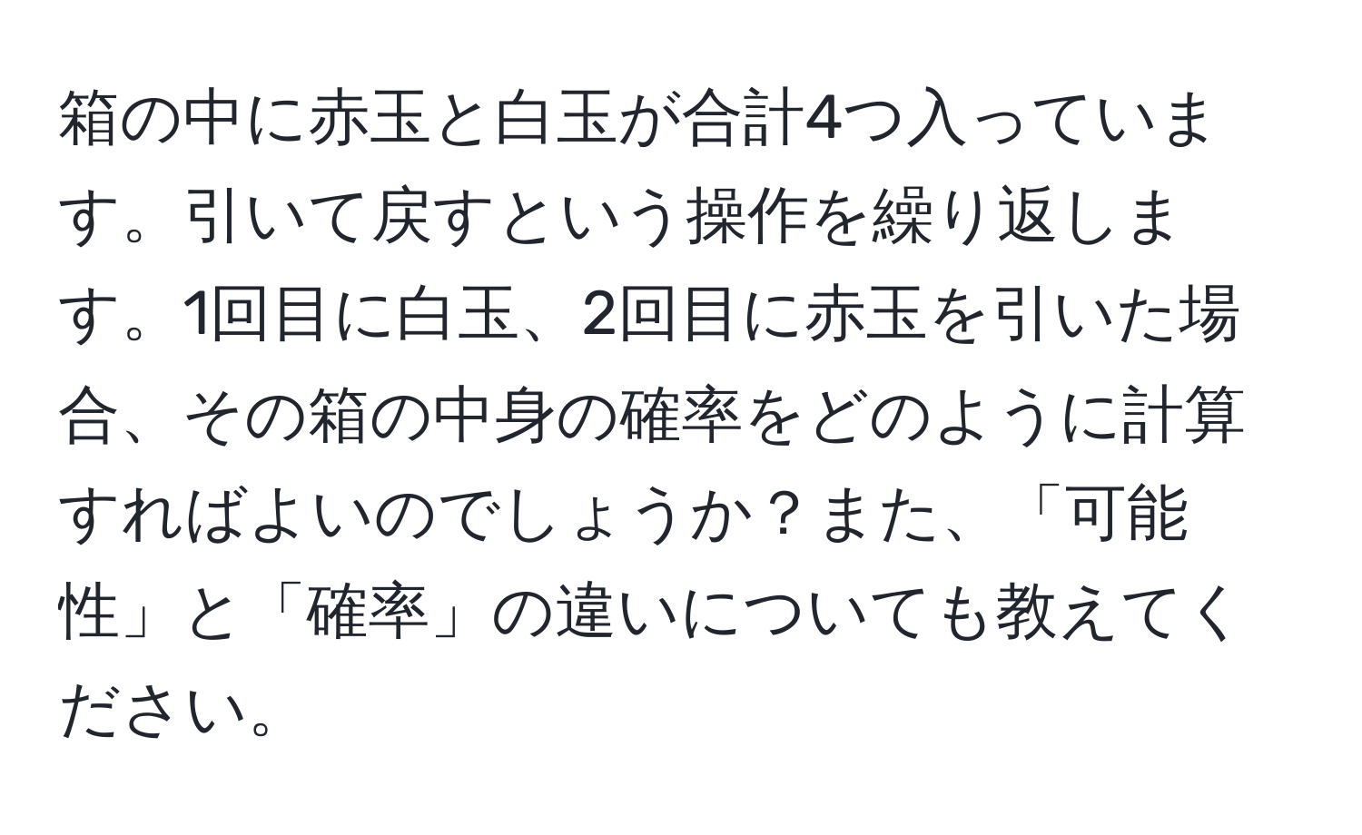 箱の中に赤玉と白玉が合計4つ入っています。引いて戻すという操作を繰り返します。1回目に白玉、2回目に赤玉を引いた場合、その箱の中身の確率をどのように計算すればよいのでしょうか？また、「可能性」と「確率」の違いについても教えてください。