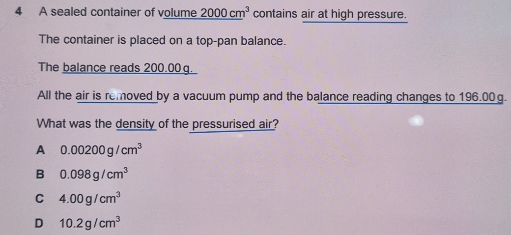 A sealed container of volume 2000cm^3 contains air at high pressure.
The container is placed on a top-pan balance.
The balance reads 200.00 g.
All the air is removed by a vacuum pump and the balance reading changes to 196.00g.
What was the density of the pressurised air?
A 0.00200g/cm^3
B 0.098g/cm^3
C 4.00g/cm^3
D 10.2g/cm^3