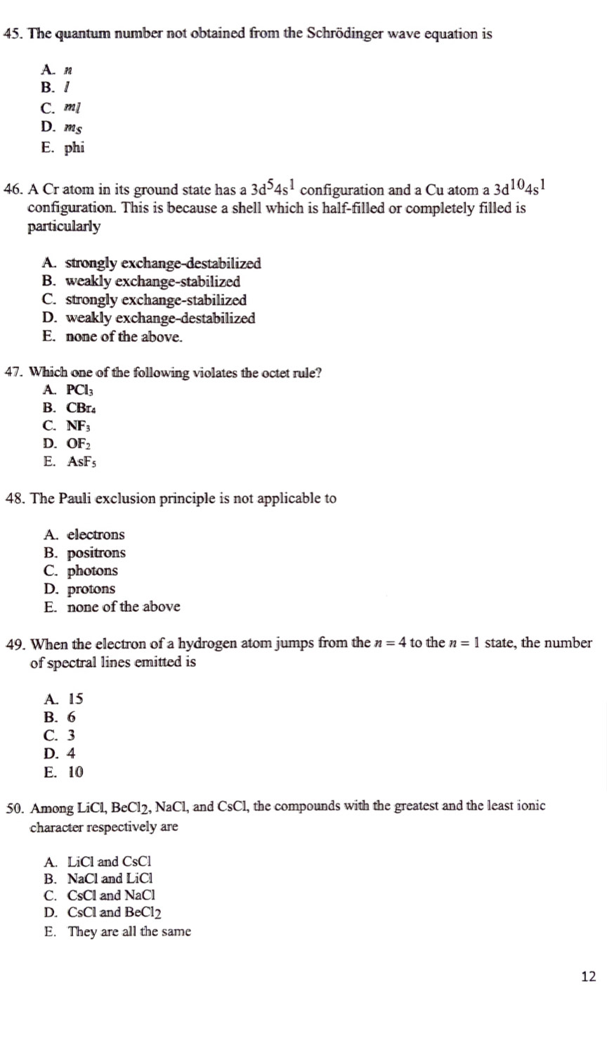 The quantum number not obtained from the Schrödinger wave equation is
A. n
B. /
C. m
D. m_S
E. phi
46. A Cr atom in its ground state has a 3d^54s^1 configuration and a Cu atom a 3d^(10)4s^1
configuration. This is because a shell which is half-filled or completely filled is
particularly
A. strongly exchange-destabilized
B. weakly exchange-stabilized
C. strongly exchange-stabilized
D. weakly exchange-destabilized
E. none of the above.
47. Which one of the following violates the octet rule?
A. PCl_3
B. CBr_4
C. NF_3
D. OF_2
E. AsF_5
48. The Pauli exclusion principle is not applicable to
A. electrons
B. positrons
C. photons
D. protons
E. none of the above
49. When the electron of a hydrogen atom jumps from the n=4 to the n=1 state, the number
of spectral lines emitted is
A. 15
B. 6
C. 3
D. 4
E. 10
50. Among LiCl, BeCl_2, NaCl , and CsCl , the compounds with the greatest and the least ionic
character respectively are
A. LiCl and CsCl
B. NaCl and LiCl
C. CsCl and NaCl
D. CsCl and BeCl_2
E. They are all the same
12