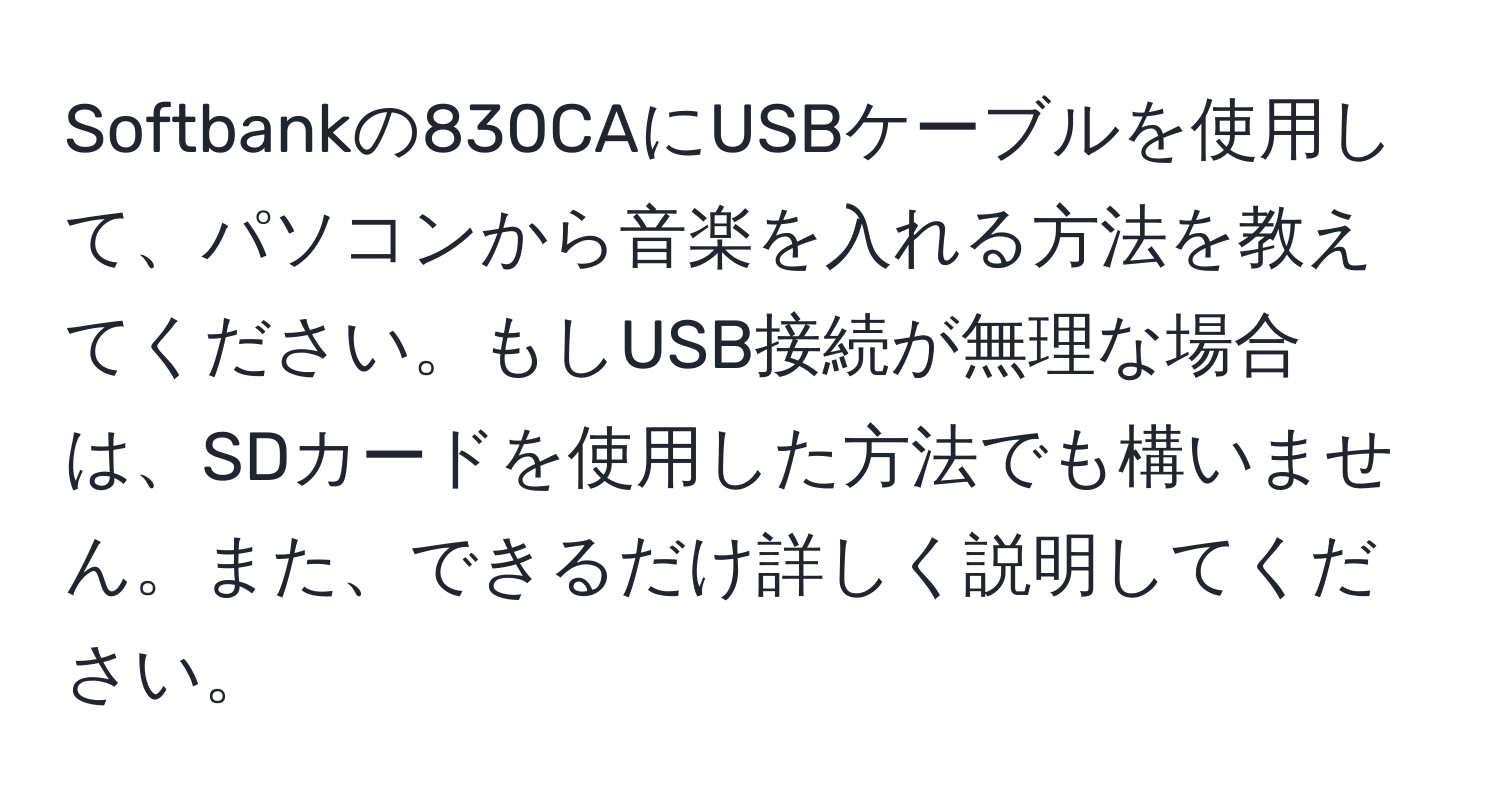 Softbankの830CAにUSBケーブルを使用して、パソコンから音楽を入れる方法を教えてください。もしUSB接続が無理な場合は、SDカードを使用した方法でも構いません。また、できるだけ詳しく説明してください。