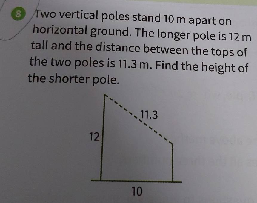 Two vertical poles stand 10 m apart on 
horizontal ground. The longer pole is 12 m
tall and the distance between the tops of 
the two poles is 11.3 m. Find the height of 
the shorter pole.