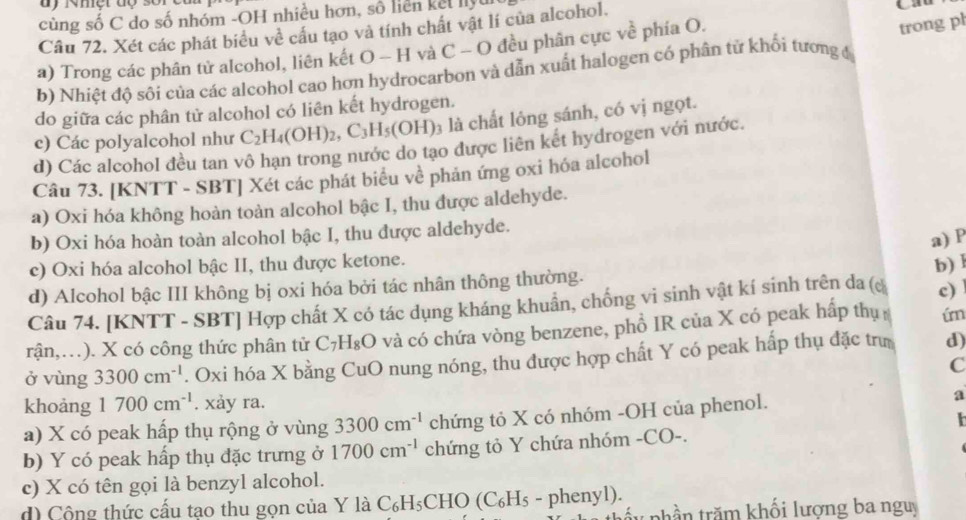 cùng số C do số nhóm -OH nhiều hơn, số liên kết lly
Câu 72. Xét các phát biểu về cấu tạo và tính chất vật lí của alcohol.
a) Trong các phân tử alcohol, liên kết O - H và C - O đều phân cực về phía O.
trong pl
b) Nhiệt độ sối của các alcohol cao hơn hydrocarbon và dẫn xuất halogen có phân tử khổi tương đ
do giữa các phân tử alcohol có liên kết hydrogen.
c) Các polyalcohol như C_2H_4(OH)_2,C_3H_5(OH) 3 là chất lông sánh, có vị ngọt.
d) Các alcohol đều tan vô hạn trong nước do tạo được liên kết hydrogen với nước.
Câu 73. [KNTT - SBT] Xét các phát biểu về phản ứng oxi hóa alcohol
a) Oxi hóa không hoàn toàn alcohol bậc I, thu được aldehyde.
b) Oxi hóa hoàn toàn alcohol bậc I, thu được aldehyde.
a) P
c) Oxi hóa alcohol bậc II, thu được ketone.
d) Alcohol bậc III không bị oxi hóa bởi tác nhân thông thường. b) l
Câu 74. [KNTT - SBT] Hợp chất X có tác dụng kháng khuẩn, chống vi sinh vật kí sinh trên da (c c) 
rận,…). X có công thức phân tử C_7H_8O và có chứa vòng benzene, phồ IR của X có peak hấp thị ím
ở vùng 3300cm^(-1). Oxi hóa X bằng CuO nung nóng, thu được hợp chất Y có peak hấp thụ đặc trư d)
C
khoảng 1700cm^(-1). xảy ra.
a) X có peak hấp thụ rộng ở vùng 3300cm^(-1) chứng tỏ X có nhóm -OH của phenol.
a
b) Y có peak hấp thụ đặc trưng ở 1700cm^(-1) chứng tỏ Y chứa nhóm -CO-.
c) X có tên gọi là benzyl alcohol.
d) Cộng thức cấu tạo thu gọn của Y là C_6H_5 CHO (C₆H₅ - phenyl).
ấy phần trăm khối lượng ba nguy