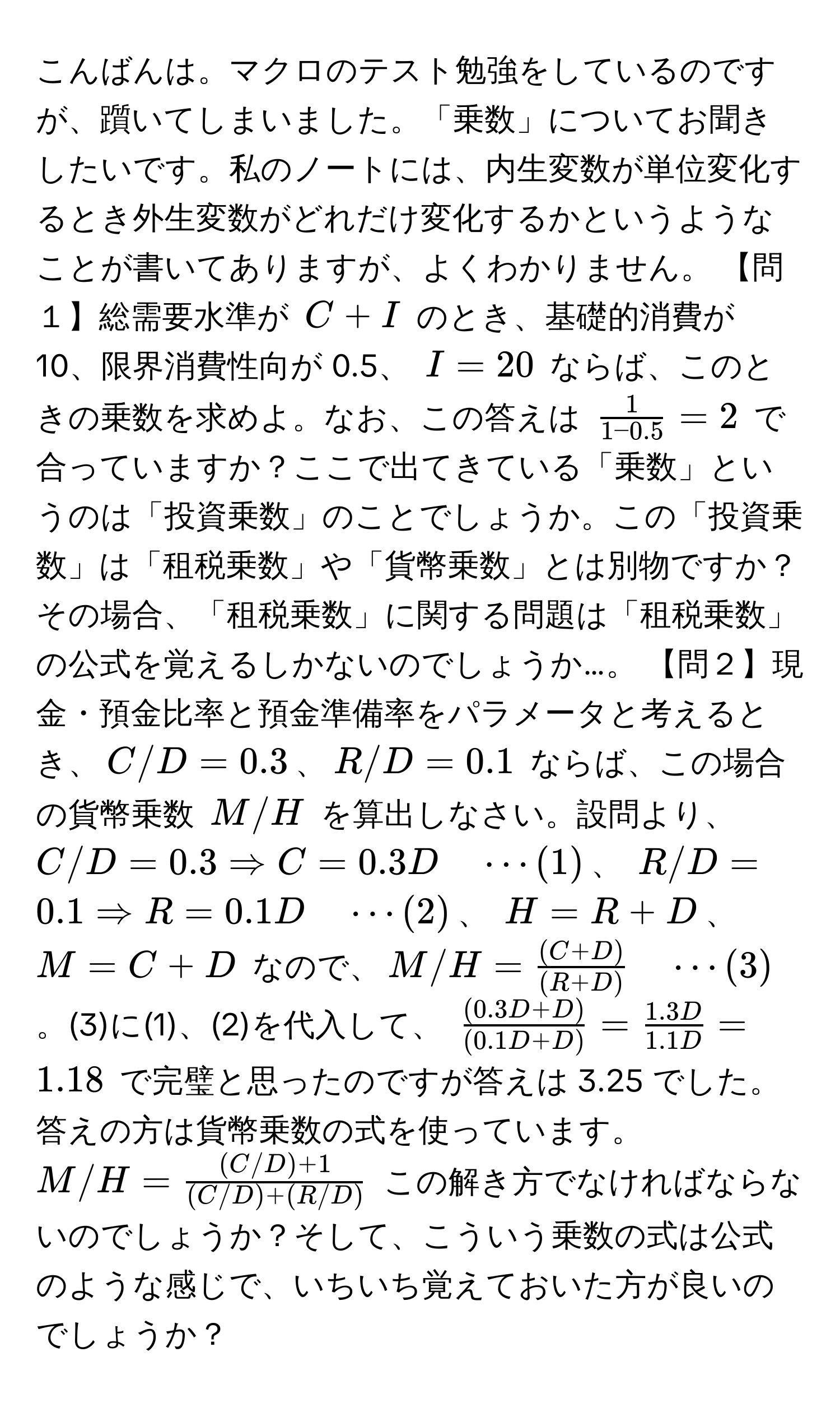 こんばんは。マクロのテスト勉強をしているのですが、躓いてしまいました。「乗数」についてお聞きしたいです。私のノートには、内生変数が単位変化するとき外生変数がどれだけ変化するかというようなことが書いてありますが、よくわかりません。 【問１】総需要水準が $C + I$ のとき、基礎的消費が 10、限界消費性向が 0.5、 $I = 20$ ならば、このときの乗数を求めよ。なお、この答えは $ 1/1 - 0.5  = 2$ で合っていますか？ここで出てきている「乗数」というのは「投資乗数」のことでしょうか。この「投資乗数」は「租税乗数」や「貨幣乗数」とは別物ですか？その場合、「租税乗数」に関する問題は「租税乗数」の公式を覚えるしかないのでしょうか…。 【問２】現金・預金比率と預金準備率をパラメータと考えるとき、$C/D = 0.3$、$R/D = 0.1$ ならば、この場合の貨幣乗数 $M/H$ を算出しなさい。設問より、 $C/D = 0.3 Rightarrow C = 0.3D quad ·s (1)$、 $R/D = 0.1 Rightarrow R = 0.1D quad ·s (2)$、 $H = R + D$、$M = C + D$ なので、$M/H =  ((C + D))/(R + D)  quad ·s (3)$。(3)に(1)、(2)を代入して、 $ ((0.3D + D))/(0.1D + D)  =  (1.3D)/1.1D  = 1.18$ で完璧と思ったのですが答えは 3.25 でした。答えの方は貨幣乗数の式を使っています。 $M/H =  ((C/D) + 1)/(C/D) + (R/D) $ この解き方でなければならないのでしょうか？そして、こういう乗数の式は公式のような感じで、いちいち覚えておいた方が良いのでしょうか？