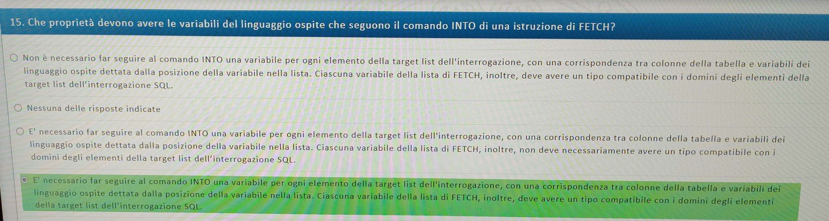 Che proprietà devono avere le variabili del linguaggio ospite che seguono il comando INTO di una istruzione di FETCH?
Non è necessario far seguire al comando INTO una variabile per ogni elemento della target list dell'interrogazione, con una corrispondenza tra colonne della tabella e variabili dei
linguaggio ospite dettata dalla posizione della variabile nella lista. Ciascuna variabile della lista di FETCH, inoltre, deve avere un tipo compatibile con i domini degli elementi della
target list dell’interrogazione SQL.
Nessuna delle risposte indicate
E' necessario far seguire al comando INTO una variabile per ogni elemento della target list dell'interrogazione, con una corrispondenza tra colonne della tabella e variabili dei
linguaggio ospite dettata dalla posizione della variabile nella lista. Ciascuna variabile della lista di FETCH, inoltre, non deve necessariamente avere un tipo compatibile con i
domini degli elementi della target list dell’interrogazione SQL.
E' necessario far seguire al comando INTO una variabile per ogni elemento della target list dell'interrogazione, con una corrispondenza tra colonne della tabella e variabili dei
linguaggio ospite dettata dalla posizione della variabile nella lista. Ciascuna variabile della lista di FETCH, inoltre, deve avere un tipo compatibile con i domini degli elementi
della target list dell’interrogazione SQL.