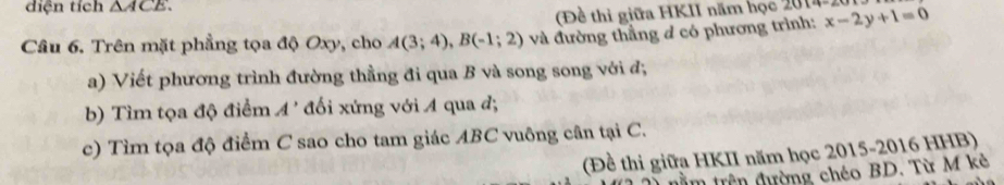 diện tích △ ACE. 
(Đề thi giữa HKII năm học 2014-20 
Câu 6. Trên mặt phẳng tọa độ Oxy, cho A(3;4), B(-1;2) và đường thầng đ có phương trình: x-2y+1=0
a) Viết phương trình đường thằng đi qua B và song song với đ, 
b) Tìm tọa độ điểm A' đối xứng với A qua đ; 
c) Tìm tọa độ điểm C sao cho tam giác ABC vuông cân tại C. 
(Đề thi giữa HKII năm học 2015-2016 HHB) 
im trên đường chéo BD. Từ M kè