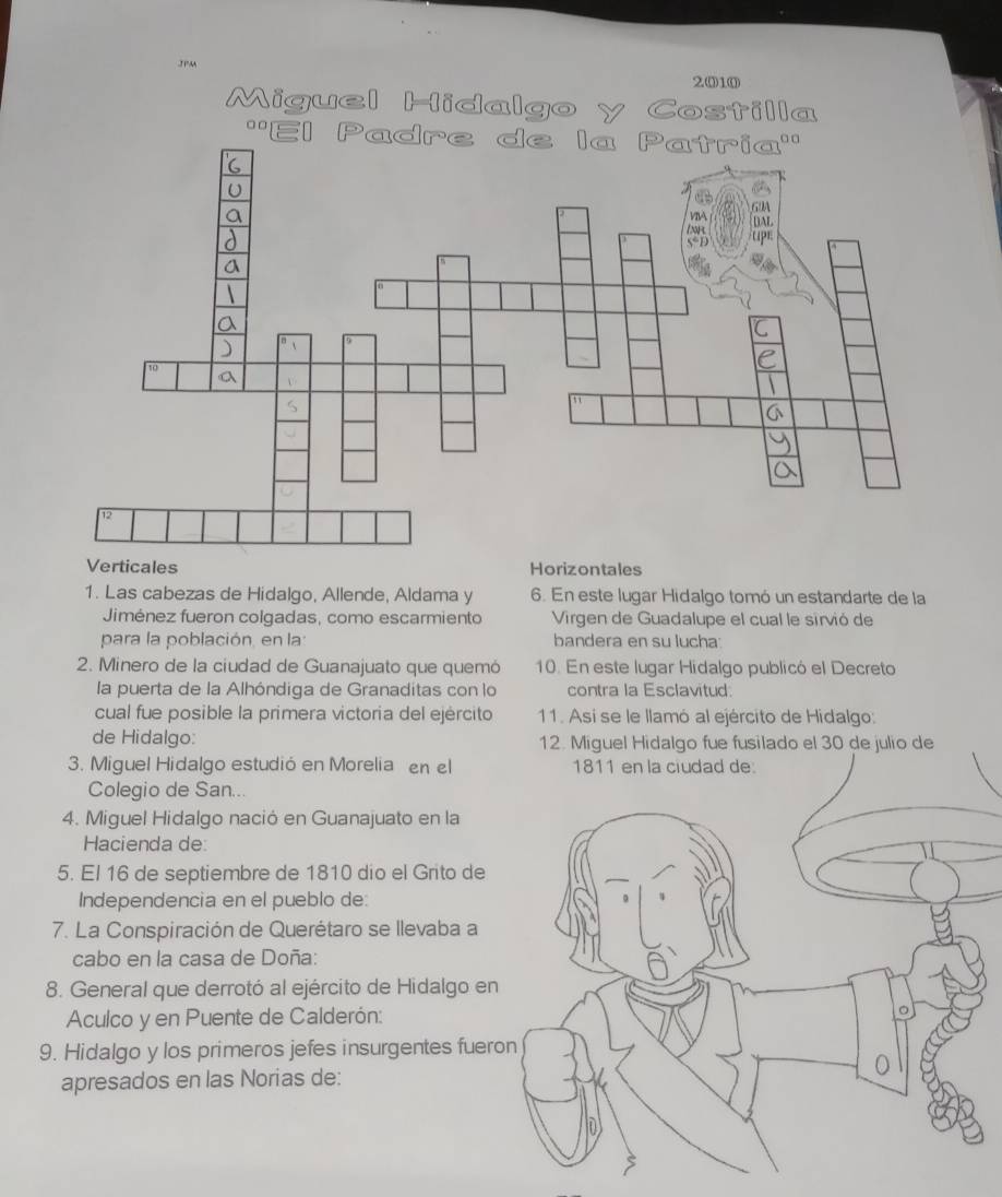 30M
2010
Miguel Hidalgo y Costilla
''El Padre de la Patría''
Verticales Horizontales
1. Las cabezas de Hidalgo, Allende, Aldama y 6. En este lugar Hidalgo tomó un estandarte de la
Jiménez fueron colgadas, como escarmiento Virgen de Guadalupe el cual le sirvió de
para la población, en la bandera en su lucha:
2. Minero de la ciudad de Guanajuato que quemó 10. En este lugar Hidalgo publicó el Decreto
la puerta de la Alhóndiga de Granaditas con lo contra la Esclavitud:
cual fue posible la primera victoria del ejército 11. Asi se le llamó al ejército de Hidalgo:
de Hidalgo: 12. Miguel Hidalgo fue fusilado el 30 de julio de
3. Miguel Hidalgo estudió en Morelia en el 1811 en la ciudad de:
Colegio de San...
4. Miguel Hidalgo nació en Guanajuato en la
Hacienda de:
5. El 16 de septiembre de 1810 dio el Grito de
Independencia en el pueblo de:
7. La Conspiración de Querétaro se llevaba a
cabo en la casa de Doña:
8. General que derrotó al ejército de Hidalgo en
Aculco y en Puente de Calderón:
9. Hidalgo y los primeros jefes insurgentes fuer
apresados en las Norias de: