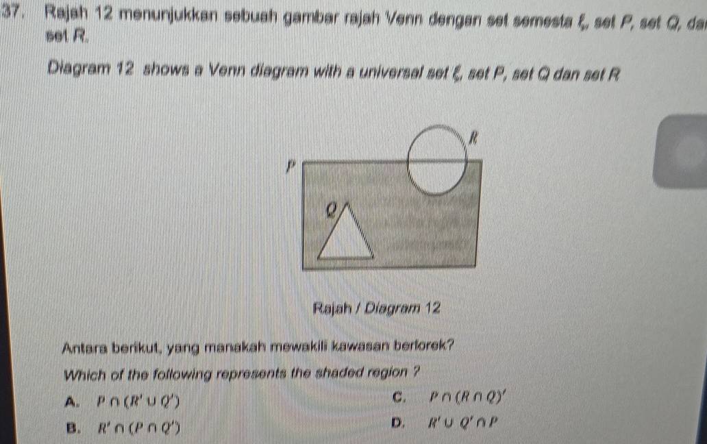 Rajah 12 menunjukkan sebuah gambar rajah Venn dengan set semesta y , set P, set Q, da
sel R.
Diagram 12 shows a Venn diagram with a universal set ξ, set P, set Q dan set R
Rajah / Diagram 12
Antara berikut, yang manakah mewakili kawasan berlorek?
Which of the following represents the shaded region ?
A. P∩ (R'∪ Q') C. P∩ (R∩ Q)'
B. R'∩ (P∩ Q')
D. R'∪ Q'∩ P