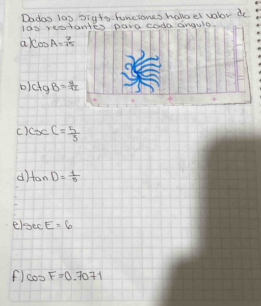 Dados 1a0 3ig+s. funciones hallael vabor de
las rest
a cos A= 7/15 
b) C+gB= 8/12 
c) csc C= 5/3 
d tan D= 1/8 
el sec E=6
F) cos F=0.7071