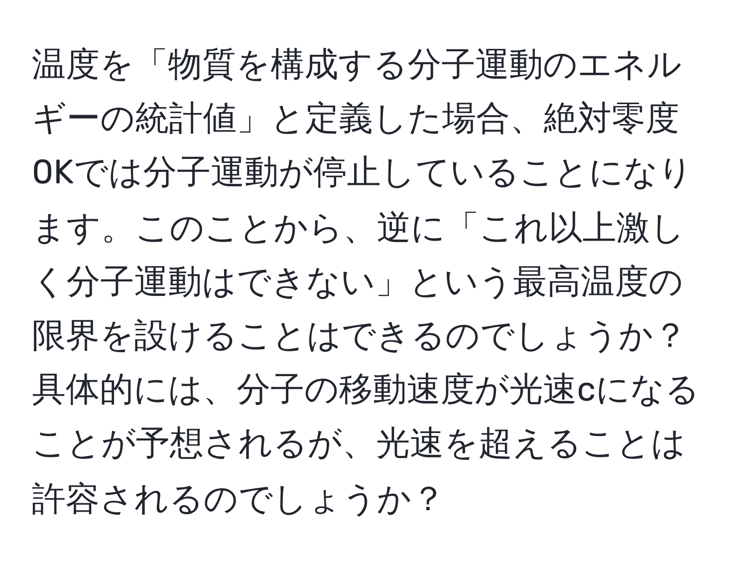 温度を「物質を構成する分子運動のエネルギーの統計値」と定義した場合、絶対零度0Kでは分子運動が停止していることになります。このことから、逆に「これ以上激しく分子運動はできない」という最高温度の限界を設けることはできるのでしょうか？具体的には、分子の移動速度が光速cになることが予想されるが、光速を超えることは許容されるのでしょうか？