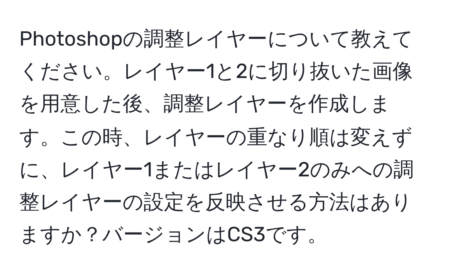 Photoshopの調整レイヤーについて教えてください。レイヤー1と2に切り抜いた画像を用意した後、調整レイヤーを作成します。この時、レイヤーの重なり順は変えずに、レイヤー1またはレイヤー2のみへの調整レイヤーの設定を反映させる方法はありますか？バージョンはCS3です。