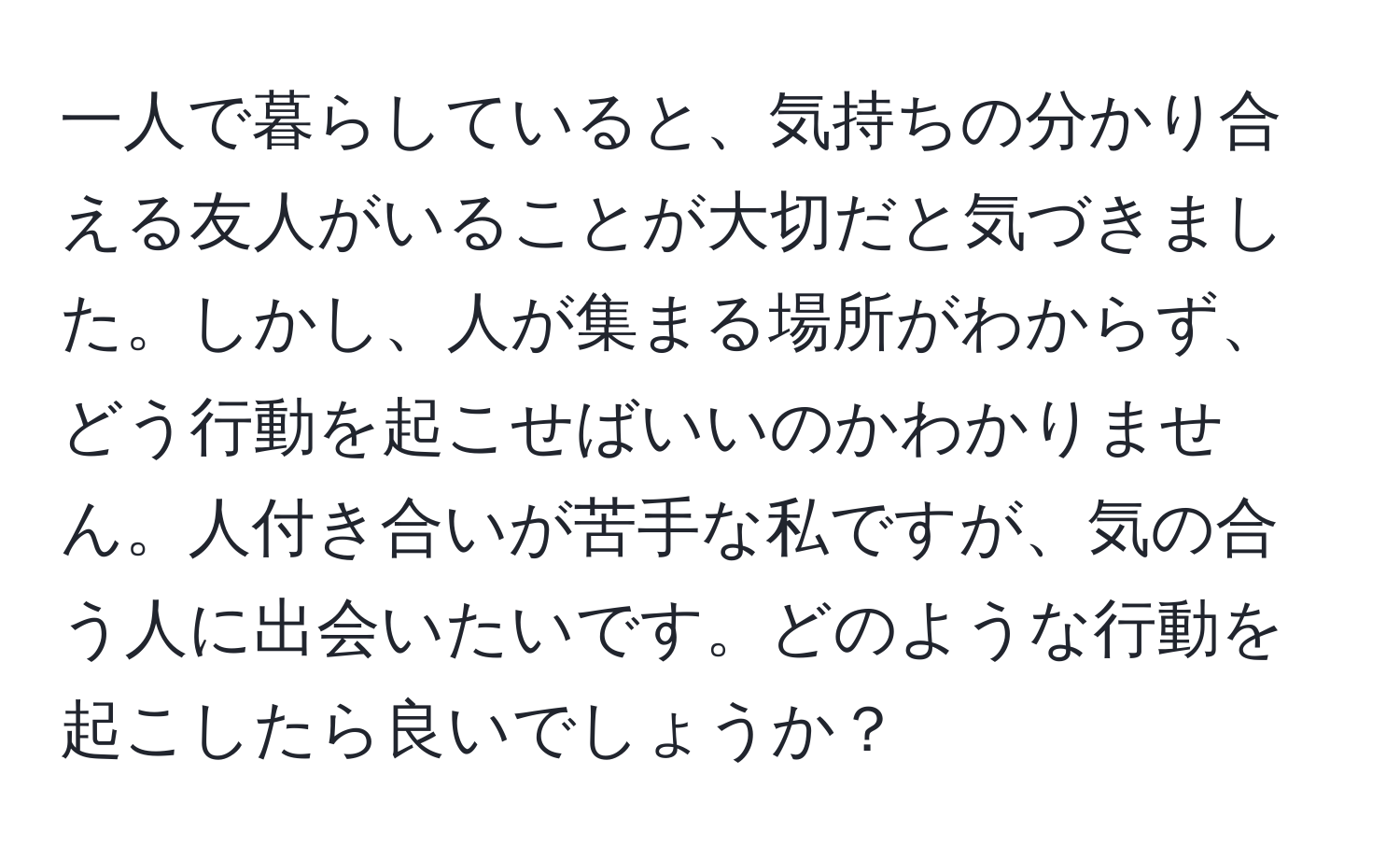 一人で暮らしていると、気持ちの分かり合える友人がいることが大切だと気づきました。しかし、人が集まる場所がわからず、どう行動を起こせばいいのかわかりません。人付き合いが苦手な私ですが、気の合う人に出会いたいです。どのような行動を起こしたら良いでしょうか？