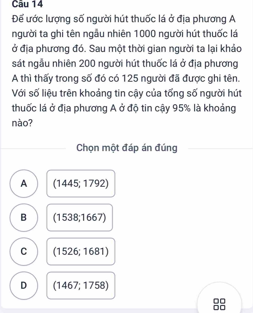 Để ước lượng số người hút thuốc lá ở địa phương A
người ta ghi tên ngẫu nhiên 1000 người hút thuốc lá
ở địa phương đó. Sau một thời gian người ta lại khảo
sát ngẫu nhiên 200 người hút thuốc lá ở địa phương
A thì thấy trong số đó có 125 người đã được ghi tên.
Với số liệu trên khoảng tin cậy của tổng số người hút
thuốc lá ở địa phương A ở độ tin cậy 95% là khoảng
nào?
Chọn một đáp án đúng
A (1445;1792)
B (1538;1667)
C (1526;1681)
D (1467;1758)

f