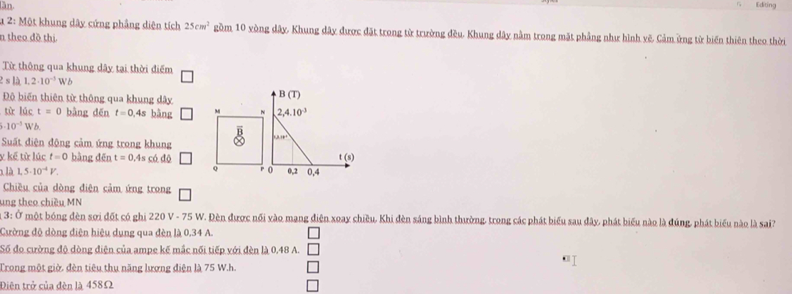 lần. Editing 
* 2: Một khung dây cứng phẳng diện tích 25cm^2 gồm 10 vòng dây, Khung dây được đặt trong từ trường đều. Khung dây nằm trong mặt phầng như hình vẽ, Cảm ứng từ biến thiên theo thời 
n theo đồ thị 
Từ thông qua khung dây tại thời điểm 
s là 1,2· 10^(-3)Wb
Độ biến thiên từ thông qua khung dây
B(T)
từ lúc t=0 bàng děn t=0,4s bàng M N 2,4.10^(-3)
5· 10^(-3)Wb. 
Suất diện động cảm ứng trong khung
1, 3, 10^4
y kế từ lúc t=0 bàng dēn t=0.4s có độ t (s)
x là 1,5· 10^(-4)V. Q r o 0, 2 0, 4
Chiều của dòng điện cảm ứng trong 
ung theo chiều MN
3: Ở một bóng đèn sơi đốt có ghi 220 V - 75 W. Đèn được nối vào mang điện xoay chiều, Khi đèn sáng bình thường, trong các phát biểu sau đây, phát biểu nào là đúng, phát biểu nào là sai? 
Cường độ dòng điện hiệu dung qua đèn là 0,34 A. 
Số đo cường độ dòng điện của ampe kế mắc nối tiếp với đèn là 0,48 A. 
I 
Trong một giờ, đèn tiêu thu năng lượng điện là 75 W.h. 
Điện trở của đèn là 458Ω