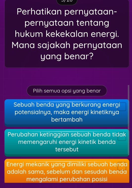 Perhatikan pernyataan-
pernyataan tentang
hukum kekekalan energi.
Mana sajakah pernyataan
yang benar?
Pilih semua opsi yang benar
Sebuah benda yang berkurang energi
potensialnya, maka energi kinetiknya
bertambah
Perubahan ketinggian sebuah benda tidak
memengaruhi energi kinetik benda
tersebut
Energi mekanik yang dimiliki sebuah benda
adalah sama, sebelum dan sesudah benda
mengalami perubahan posisi