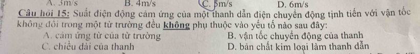 A. 3m/s B. 4m/s C. 5m/s D. 6m/s
Câu hồi 15: Suất điện động cảm ứng của một thanh dẫn điện chuyển động tịnh tiến với vận tốc
không đổi trong một từ trường đều không phụ thuộc vào yếu tố nào sau đây:
A. cảm ứng từ của từ trường B. vận tốc chuyển động của thanh
C. chiều dài của thanh D. bản chất kim loại làm thanh dẫn