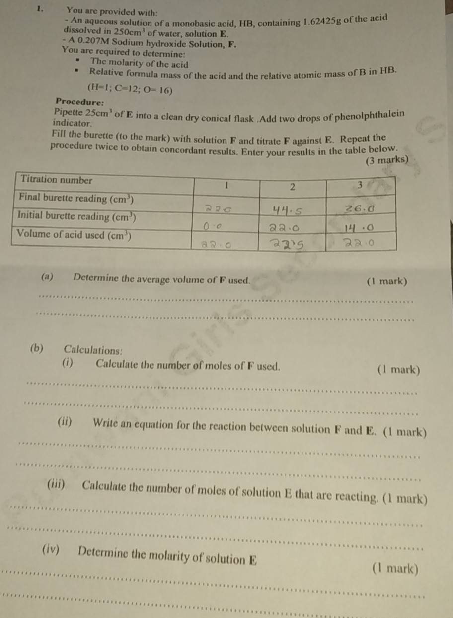 You are provided with:
- An aqueous solution of a monobasic acid, HB, containing 1.62425g of the acid
dissolved in 250cm^3 of water, solution E.
- A 0.207M Sodium hydroxide Solution, F.
You are required to determine:
The molarity of the acid
Relative formula mass of the acid and the relative atomic mass of B in HB.
(H=1;C=12;O=16)
Procedure:
Pipette 25cm^3 of E into a clean dry conical flask .Add two drops of phenolphthalein
indicator.
Fill the burette (to the mark) with solution F and titrate F against E. Repeat the
procedure twice to obtain concordant results. Enter your results in the table below.
(3 marks)
(a) Determine the average volume of F used. (1 mark)
_
_
(b) Calculations:
_
(i) Calculate the number of moles of F used. (1 mark)
_
_
(ii) Write an equation for the reaction between solution F and E. (1 mark)
_
_
(iii) Calculate the number of moles of solution E that are reacting. (1 mark)
_
_
(iv) Determine the molarity of solution E (1 mark)
_