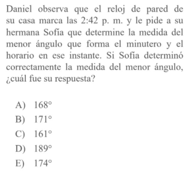 Daniel observa que el reloj de pared de
su casa marca las 2:42 p. m. y le pide a su
hermana Sofía que determine la medida del
menor ángulo que forma el minutero y el
horario en ese instante. Si Sofía determinó
correctamente la medida del menor ángulo,
¿cuál fue su respuesta?
A) 168°
B) 171°
C) 161°
D) 189°
E) 174°