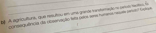 A agricultura, que resultou em uma grande transformação no período Neolítico, foi 
consequência da observação feita pelos seres humanos naquele período? Explique. 
_