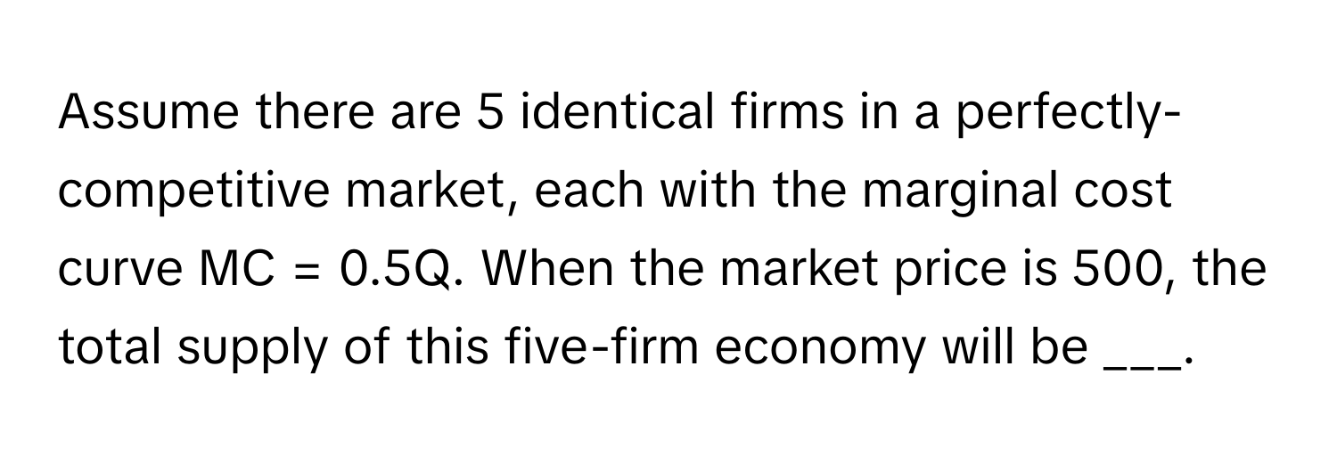 Assume there are 5 identical firms in a perfectly-competitive market, each with the marginal cost curve MC = 0.5Q. When the market price is 500, the total supply of this five-firm economy will be ___.