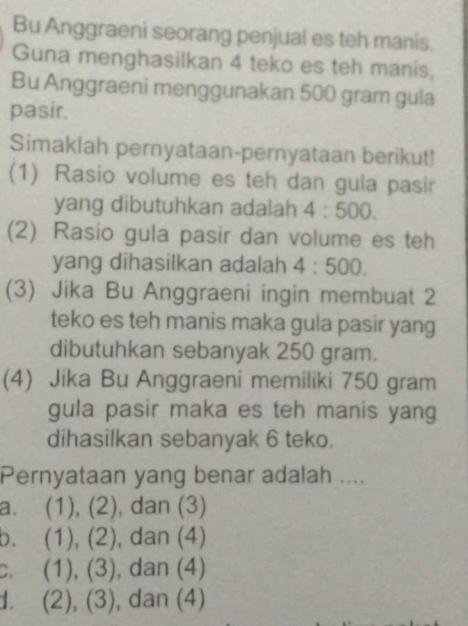 Bu Anggraeni seorang penjual es teh manis.
Guna menghasilkan 4 teko es teh manis,
Bu Anggraeni menggunakan 500 gram gula
pasir.
Simaklah pernyataan-pernyataan berikut!
(1) Rasio volume es teh dan gula pasir
yang dibutuhkan adalah 4:500. 
(2) Rasio gula pasir dan volume es teh
yang dihasilkan adalah 4:500. 
(3) Jika Bu Anggraeni ingin membuat 2
teko es teh manis maka gula pasir yang
dibutuhkan sebanyak 250 gram.
(4) Jika Bu Anggraeni memiliki 750 gram
gula pasir maka es teh manis yang
dihasilkan sebanyak 6 teko.
Pernyataan yang benar adalah ....
a、 (1),(2) , dan (3)
b. (1), (2) , dan (4)
D. (1),(3) , dan (4)
1. (2), (3) , dan (4)